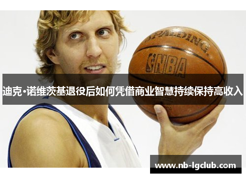 迪克·诺维茨基退役后如何凭借商业智慧持续保持高收入 迪克·诺维茨基退役后如何凭借商业智慧持续保持高收入