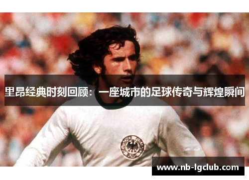 里昂经典时刻回顾：一座城市的足球传奇与辉煌瞬间