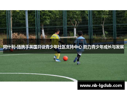 阿什利·扬携手英国开设青少年社区支持中心 助力青少年成长与发展 阿什利·扬携手英国开设青少年社区支持中心 助力青少年成长与发展