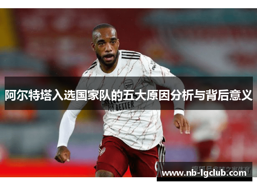 阿尔特塔入选国家队的五大原因分析与背后意义