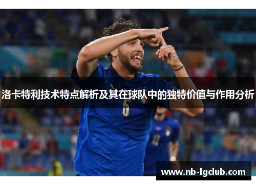 洛卡特利技术特点解析及其在球队中的独特价值与作用分析